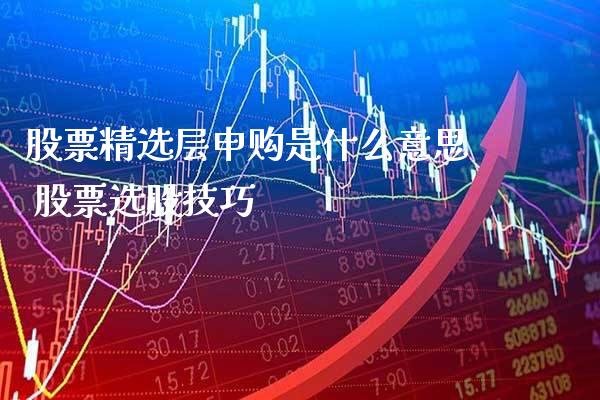 股票精选层申购是什么意思 股票选股技巧_https://www.londai.com_股票投资_第1张