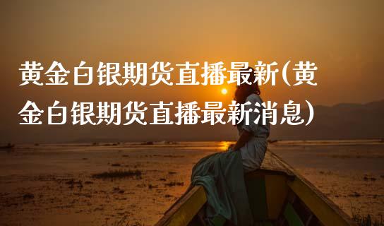 黄金白银期货直播最新(黄金白银期货直播最新消息)_https://www.londai.com_期货投资_第1张