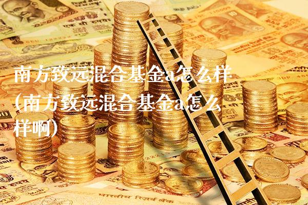 南方致远混合基金a怎么样(南方致远混合基金a怎么样啊)_https://www.londai.com_基金理财_第1张