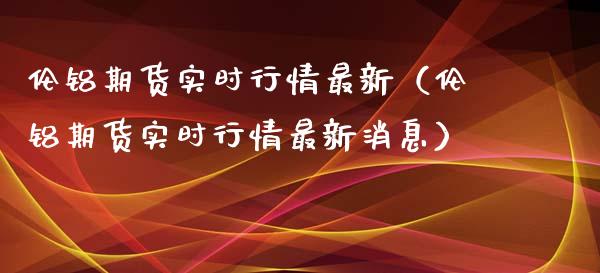 伦铝期货实时行情最新（伦铝期货实时行情最新消息）_https://www.londai.com_期货投资_第1张