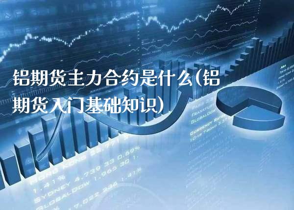 铝期货主力合约是什么(铝期货入门基础知识)_https://www.londai.com_理财问答_第1张