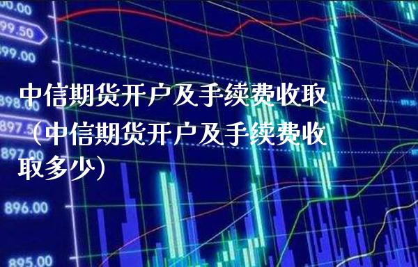 中信期货开户及手续费收取（中信期货开户及手续费收取多少）_https://www.londai.com_期货投资_第1张