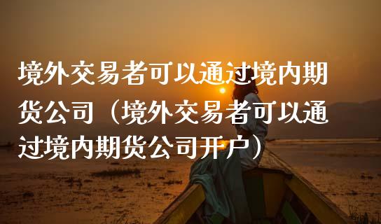 境外交易者可以通过境内期货公司（境外交易者可以通过境内期货公司开户）_https://www.londai.com_期货投资_第1张