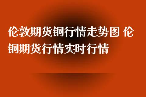 伦敦期货铜行情走势图 伦铜期货行情实时行情_https://www.londai.com_期货投资_第1张