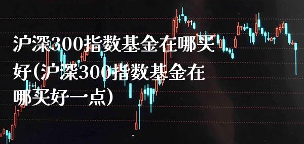 沪深300指数基金在哪买好(沪深300指数基金在哪买好一点)_https://www.londai.com_基金理财_第1张