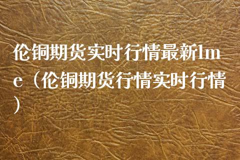 伦铜期货实时行情最新lme（伦铜期货行情实时行情）_https://www.londai.com_期货投资_第1张