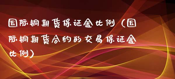 国际铜期货保证金比例（国际铜期货合约的交易保证金比例）_https://www.londai.com_期货投资_第1张