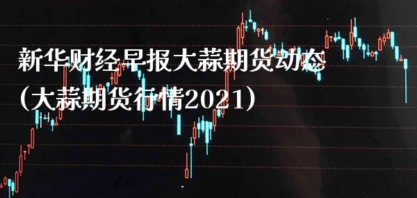 新华财经早报大蒜期货动态(大蒜期货行情2021)_https://www.londai.com_期货投资_第1张