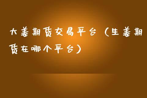 大姜期货交易平台（生姜期货在哪个平台）_https://www.londai.com_期货投资_第1张