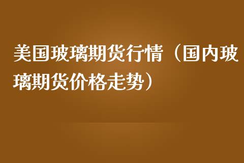 美国玻璃期货行情（国内玻璃期货价格走势）_https://www.londai.com_期货投资_第1张