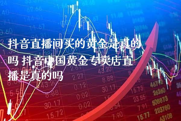 抖音直播间买的黄金是真的吗 抖音中国黄金专卖店直播是真的吗_https://www.londai.com_期货投资_第1张