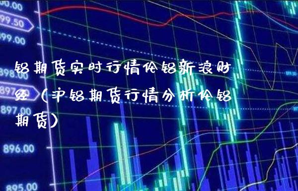 铝期货实时行情伦铝新浪财经（沪铝期货行情分析伦铝期货）_https://www.londai.com_期货投资_第1张