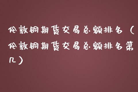 伦敦铜期货交易总额排名（伦敦铜期货交易总额排名第几）_https://www.londai.com_期货投资_第1张