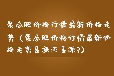 复合肥价格行情最新价格走势（复合肥价格行情最新价格走势是涨还是跌?）_https://www.londai.com_期货投资_第1张