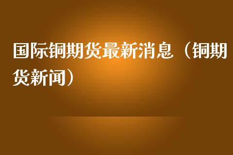 国际铜期货最新消息（铜期货新闻）_https://www.londai.com_期货投资_第1张