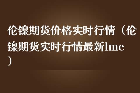 伦镍期货价格实时行情（伦镍期货实时行情最新lme）_https://www.londai.com_期货投资_第1张