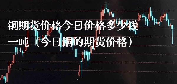 铜期货价格今日价格多少钱一吨（今日铜的期货价格）_https://www.londai.com_期货投资_第1张