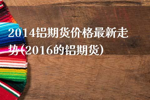 2014铝期货价格最新走势(2016的铝期货)_https://www.londai.com_期货投资_第1张