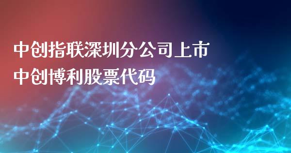 中创指联深圳分公司上市 中创博利股票代码_https://www.londai.com_股票投资_第1张