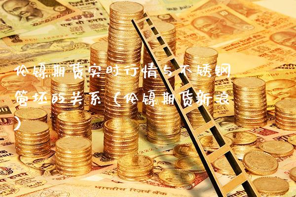 伦镍期货实时行情与不锈钢管坯的关系（伦镍期货新浪）_https://www.londai.com_期货投资_第1张