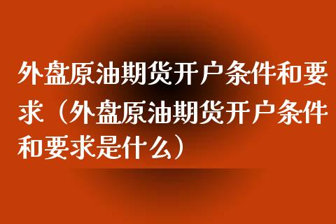 外盘原油期货开户条件和要求（外盘原油期货开户条件和要求是什么）_https://www.londai.com_期货投资_第1张