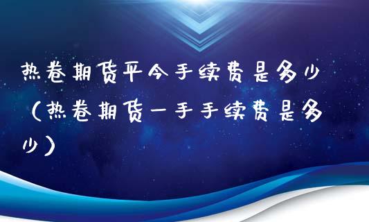 热卷期货平今手续费是多少（热卷期货一手手续费是多少）_https://www.londai.com_期货投资_第1张