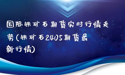 国际铁矿石期货实时行情走势(铁矿石2405期货最新行情)_https://www.londai.com_保险理财_第1张