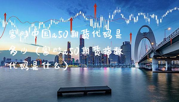 富时中国a50期货代码是多少（富时a50期货指数代码是什么）_https://www.londai.com_期货投资_第1张