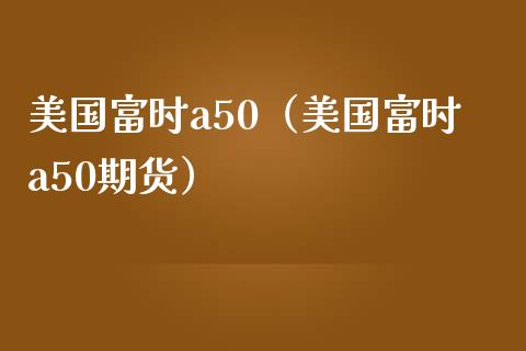 美国富时a50（美国富时a50期货）_https://www.londai.com_期货投资_第1张