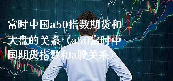 富时中国a50指数期货和大盘的关系（a50富时中国期货指数和a股关系）_https://www.londai.com_期货投资_第1张