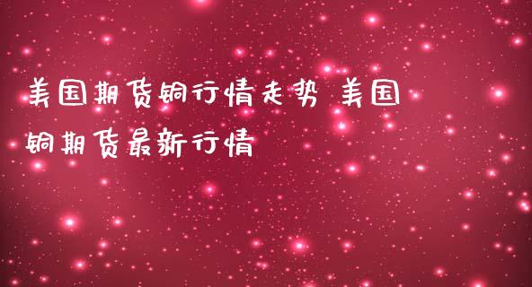 美国期货铜行情走势 美国铜期货最新行情_https://www.londai.com_期货投资_第1张