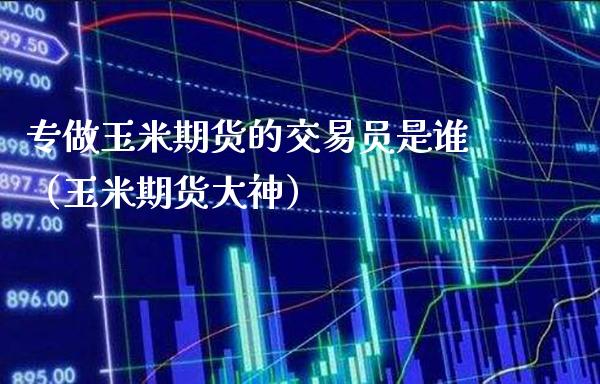 专做玉米期货的交易员是谁（玉米期货大神）_https://www.londai.com_期货投资_第1张