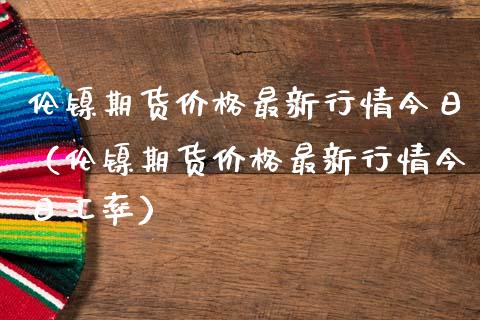 伦镍期货价格最新行情今日（伦镍期货价格最新行情今日汇率）_https://www.londai.com_期货投资_第1张