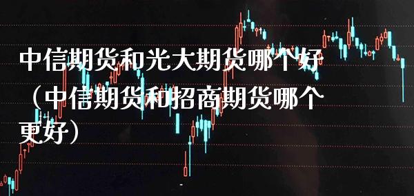 中信期货和光大期货哪个好（中信期货和招商期货哪个更好）_https://www.londai.com_期货投资_第1张