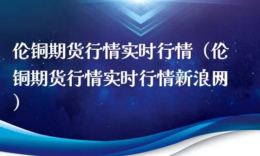 伦铜期货行情实时行情（伦铜期货行情实时行情新浪网）_https://www.londai.com_期货投资_第1张