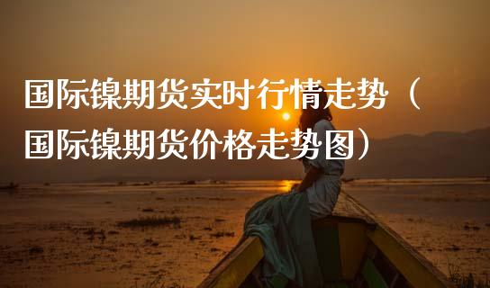 国际镍期货实时行情走势（国际镍期货价格走势图）_https://www.londai.com_期货投资_第1张