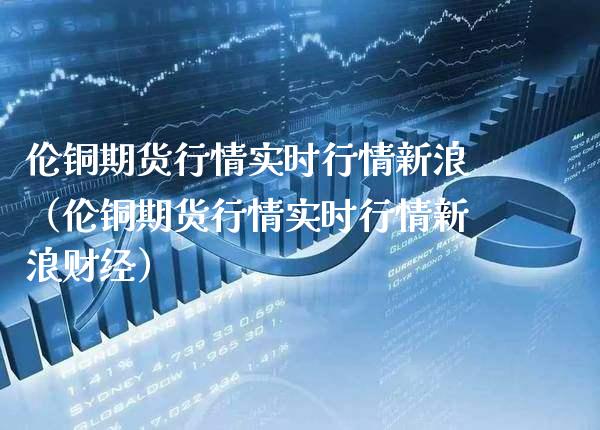 伦铜期货行情实时行情新浪（伦铜期货行情实时行情新浪财经）_https://www.londai.com_期货投资_第1张