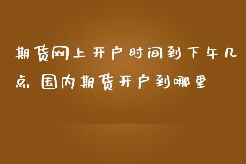 期货网上开户时间到下午几点 国内期货开户到哪里_https://www.londai.com_期货投资_第1张