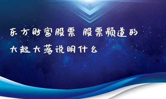 东方财富股票 股票频道的大起大落说明什么_https://www.londai.com_股票投资_第1张